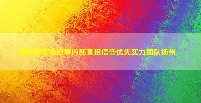 扬州商务场招聘内部直招信誉优先实力团队扬州